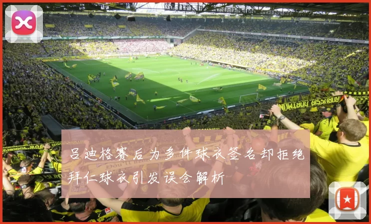 吕迪格赛后为多件球衣签名却拒绝拜仁球衣引发误会解析
