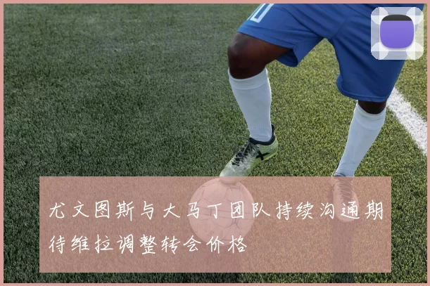 尤文图斯与大马丁团队持续沟通期待维拉调整转会价格