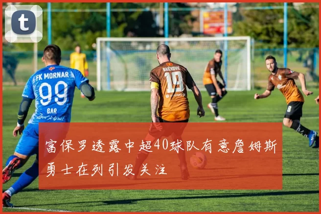 富保罗透露中超40球队有意詹姆斯勇士在列引发关注