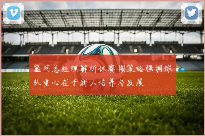 篮网总经理解析休赛期策略强调球队重心在于新人培养与发展
