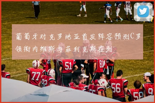 葡萄牙对克罗地亚首发阵容预测C罗领衔内维斯与菲利克斯在列