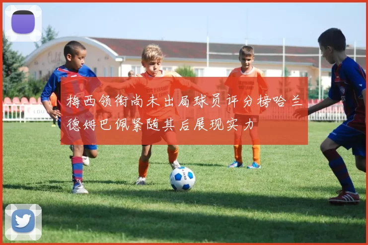 梅西领衔尚未出局球员评分榜哈兰德姆巴佩紧随其后展现实力