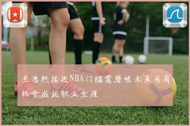 王浩然接近NBA门槛需磨练未来或有机会成就职业生涯