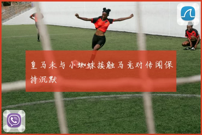 皇马未与小蜘蛛接触马竞对传闻保持沉默