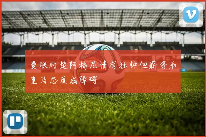曼联对楚阿梅尼情有独钟但薪资和皇马态度成障碍
