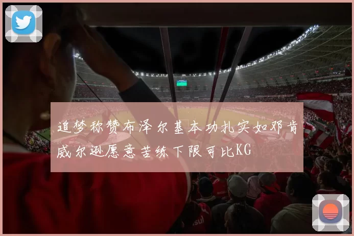 追梦称赞布泽尔基本功扎实如邓肯威尔逊愿意苦练下限可比KG